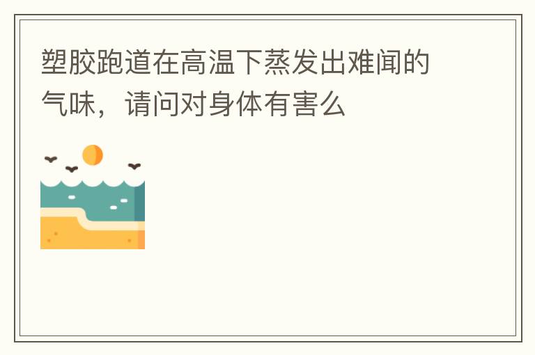 塑膠跑道在高溫下蒸發出難聞的氣味，請問對身體有害么