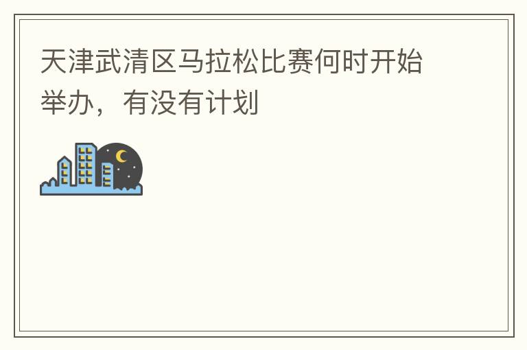 天津武清區馬拉松比賽何時開始舉辦，有沒有計劃