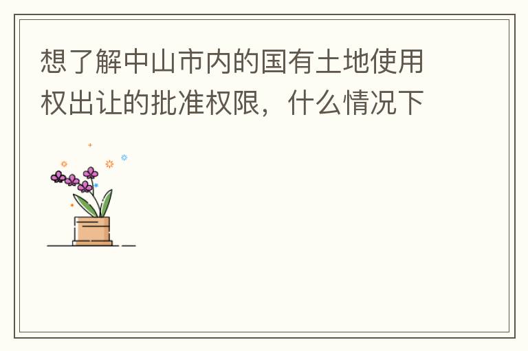 想了解中山市內的國有土地使用權出讓的批準權限，什么情況下由市政府（或市局）批準即可？什么情況下由區政府（或區局）批準即可？