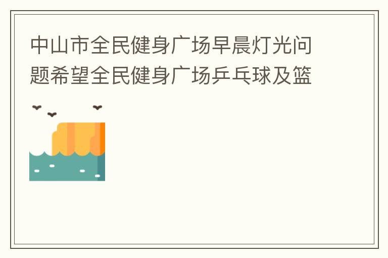 中山市全民健身廣場早晨燈光問題希望全民健身廣場乒乓球及籃球場那邊的燈光，早上根據日出時間隔一段時間調整一次，現在是冬季天亮比較晚，之前是6:10分左右，前段時間建議調整過一次，調到了6:26左右，但是