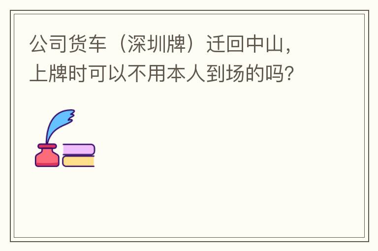 公司貨車（深圳牌）遷回中山，上牌時可以不用本人到場的嗎？