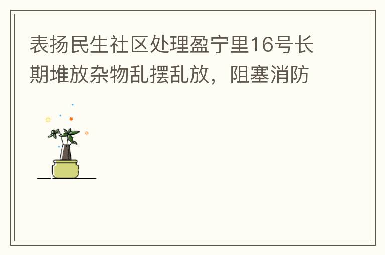 表揚民生社區(qū)處理盈寧里16號長期堆放雜物亂擺亂放，阻塞消防通道等消防安全隱患。社區(qū)反應迅速，清理全部雜物，效果非常明顯，實實在在的幫我們解決了煩心事。