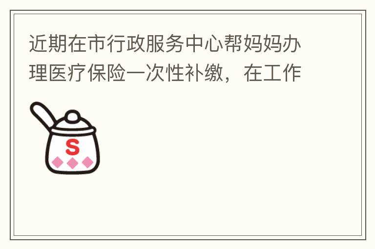 近期在市行政服務中心幫媽媽辦理醫療保險一次性補繳，在工作人員卓上智同志耐心跟進業務下拿到補繳托收單，在此，非常感謝卓上智同志，為他的工作態度、負責，非常滿意好評！