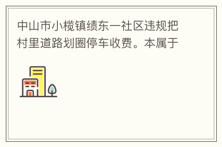 中山市小欖鎮績東一社區違規把村里道路劃圈停車收費。本屬于行駛道路，為何劃線停車收費。這個操作屬合法合規操作嗎？