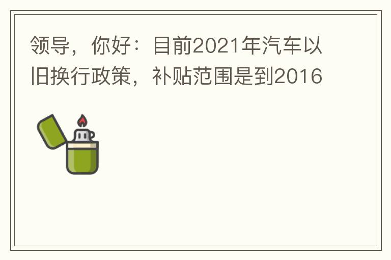領(lǐng)導(dǎo)，你好：目前2021年汽車以舊換行政策，補(bǔ)貼范圍是到2016年7月1日前注冊(cè)登記車輛。我的車輛剛好是2016年8月份注冊(cè)的，遺憾不符合。想咨詢2022年還會(huì)有相關(guān)政策嗎？會(huì)不會(huì)更新補(bǔ)貼范圍？