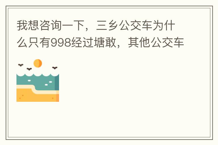 我想咨詢一下，三鄉(xiāng)公交車為什么只有998經(jīng)過塘敢，其他公交車怎么都不往塘敢走了呢，住塘敢要坐公交的市民出門相當(dāng)之不便，請問是什么原因，暫時性的，還是永久都沒有其他公交過經(jīng)塘敢了嗎？