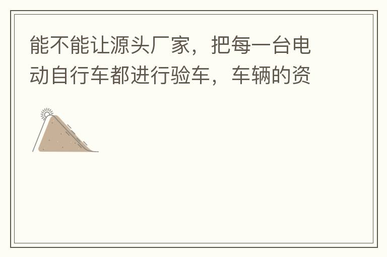 能不能讓源頭廠家，把每一臺電動自行車都進行驗車，車輛的資料核對登記處理。然后再有購買的消費者，將自己的資料在制定的地點上報提交，錄入，經審核后，車輛以及車主本人信息無誤后再等通知到現場，或郵寄到商家，