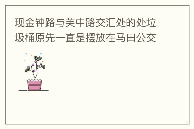 現金鐘路與芙中路交匯處的處垃圾桶原先一直是擺放在馬田公交站臺的對面，后經調整擺在金鐘路靠河邊，遇修路又擺在靠近香山御府路段，臭味很大造成較多業主投訴反映，現建議擺回馬田公交站臺的對面。